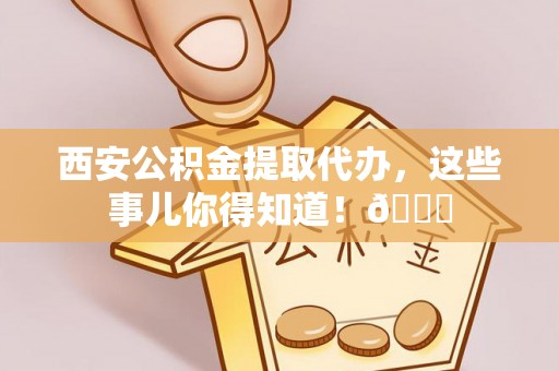 潮州西安公积金提取代办，这些事儿你得知道！😎